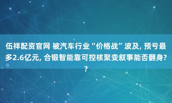 伍祥配资官网 被汽车行业“价格战”波及, 预亏最多2.6亿元, 合锻智能靠可控核聚变叙事能否翻身?