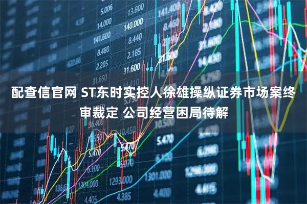 配查信官网 ST东时实控人徐雄操纵证券市场案终审裁定 公司经营困局待解