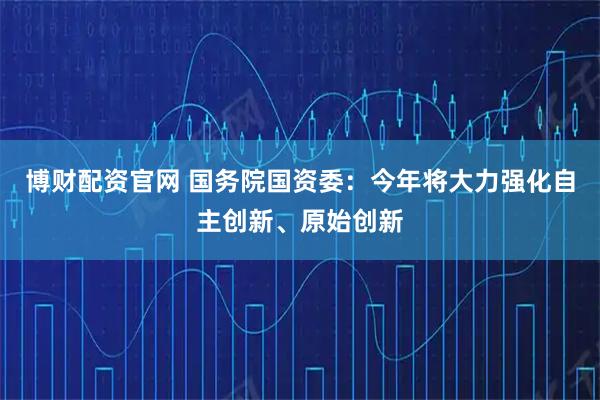 博财配资官网 国务院国资委：今年将大力强化自主创新、原始创新