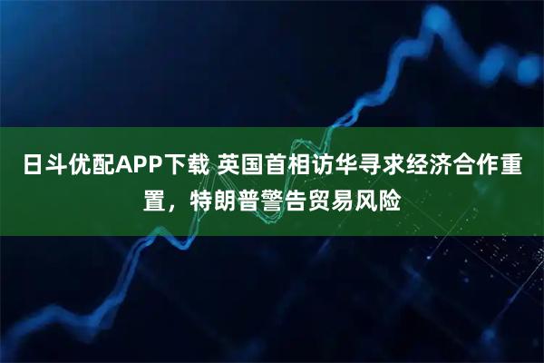 日斗优配APP下载 英国首相访华寻求经济合作重置，特朗普警告贸易风险