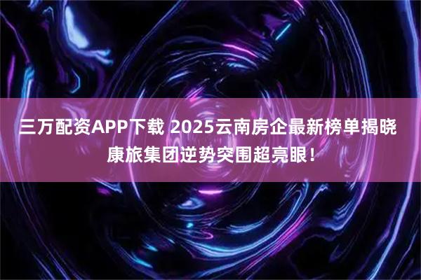 三万配资APP下载 2025云南房企最新榜单揭晓 康旅集团逆势突围超亮眼！