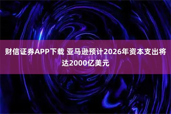 财信证券APP下载 亚马逊预计2026年资本支出将达2000亿美元