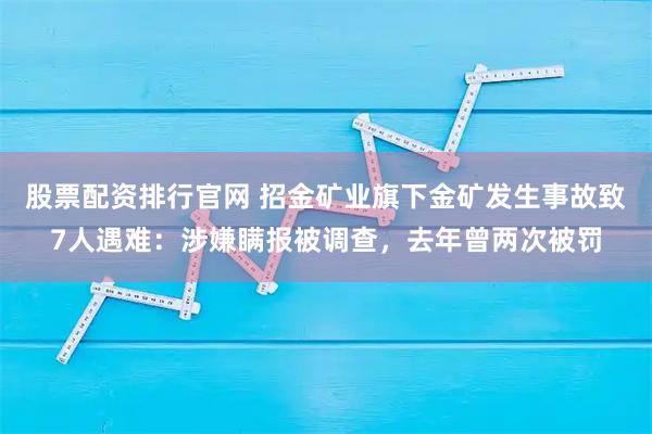 股票配资排行官网 招金矿业旗下金矿发生事故致7人遇难：涉嫌瞒报被调查，去年曾两次被罚