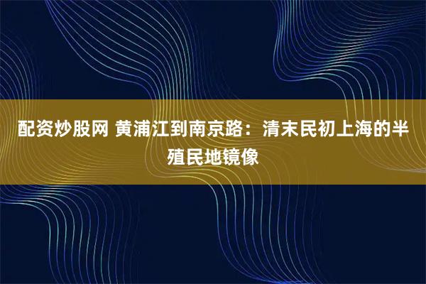配资炒股网 黄浦江到南京路：清末民初上海的半殖民地镜像