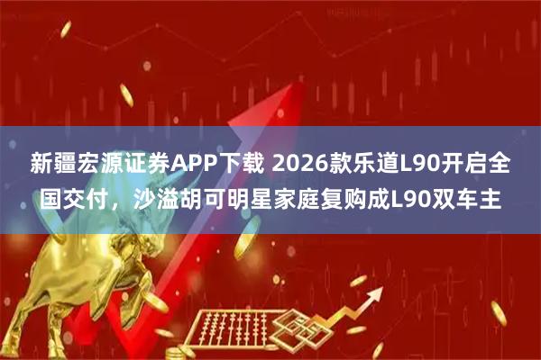 新疆宏源证券APP下载 2026款乐道L90开启全国交付，沙溢胡可明星家庭复购成L90双车主